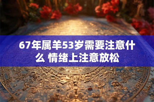 67年属羊53岁需要注意什么 情绪上注意放松 67年属羊53岁需要注意什么 情绪上注意放松