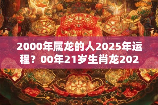 2000年属龙的人2025年运程？00年21岁生肖龙2025年运势