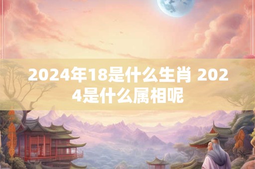 2024年18是什么生肖 2024是什么属相呢