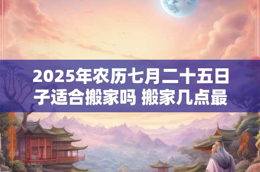 2025年农历七月二十五日子适合搬家吗 搬家几点最好