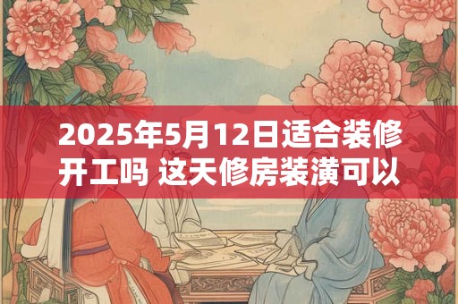 2025年5月12日适合装修开工吗 这天修房装潢可以吗