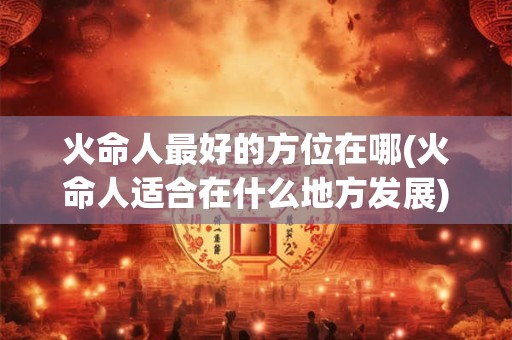 火命人最好的方位在哪(火命人适合在什么地方发展)