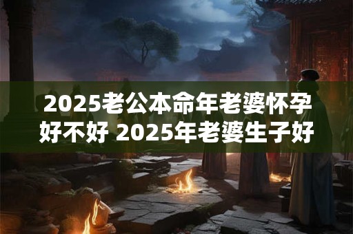 2025老公本命年老婆怀孕好不好 2025年老婆生子好不好