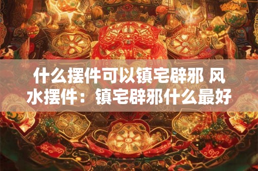 什么摆件可以镇宅辟邪 风水摆件：镇宅辟邪什么最好？