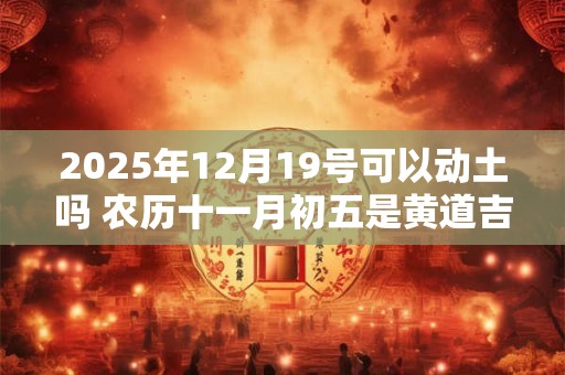 2025年12月19号可以动土吗 农历十一月初五是黄道吉日吗