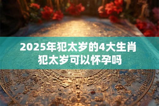 2025年犯太岁的4大生肖 犯太岁可以怀孕吗