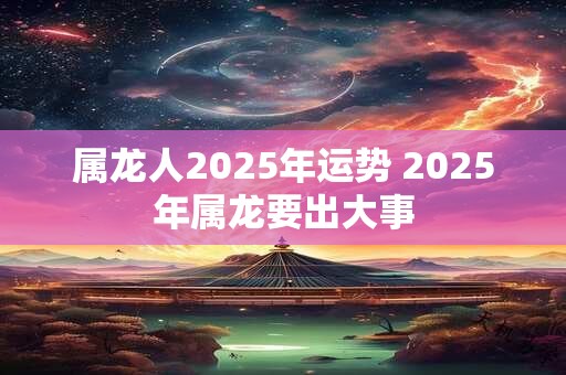 属龙人2025年运势 2025年属龙要出大事