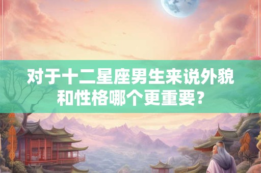 对于十二星座男生来说外貌和性格哪个更重要？