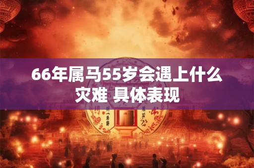 66年属马55岁会遇上什么灾难 具体表现