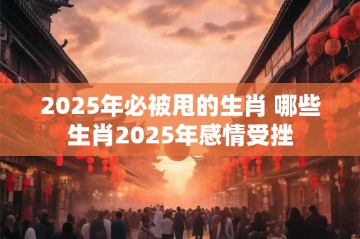 2025年必被甩的生肖 哪些生肖2025年感情受挫