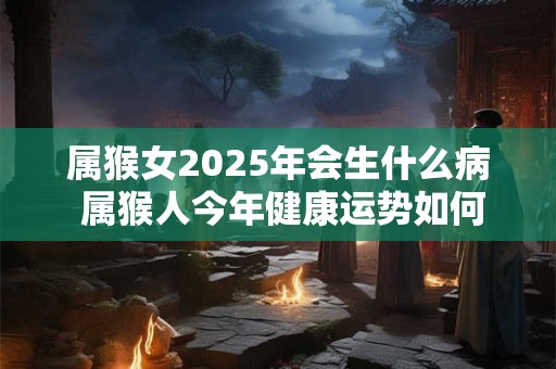 属猴女2025年会生什么病 属猴人今年健康运势如何