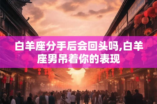 白羊座分手后会回头吗,白羊座男吊着你的表现