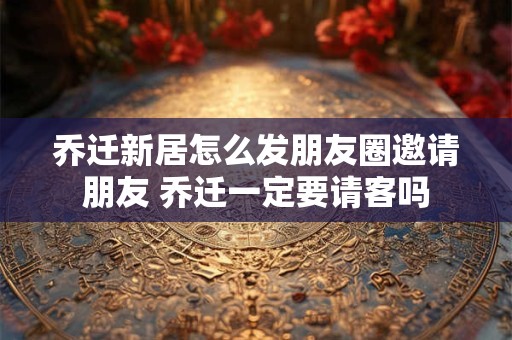 乔迁新居怎么发朋友圈邀请朋友 乔迁一定要请客吗