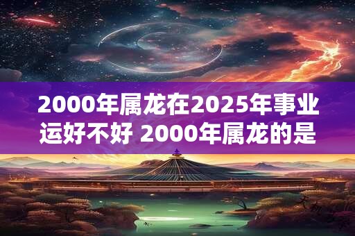 2000年属龙在2025年事业运好不好 2000年属龙的是什么命