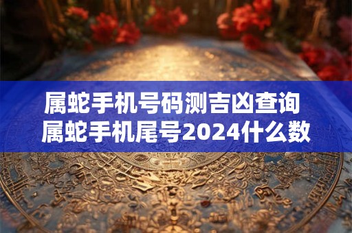 属蛇手机号码测吉凶查询 属蛇手机尾号2024什么数字最好