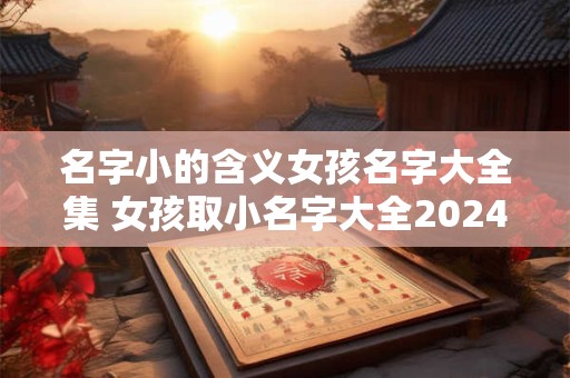 名字小的含义女孩名字大全集 女孩取小名字大全2024洋气