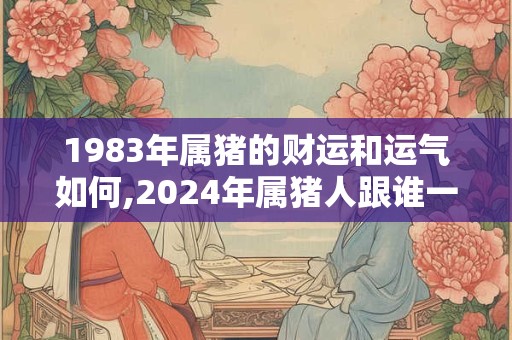 1983年属猪的财运和运气如何,2024年属猪人跟谁一起财运好