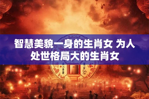 智慧美貌一身的生肖女 为人处世格局大的生肖女 智慧美貌一身的生肖女 为人处世格局大的生肖女