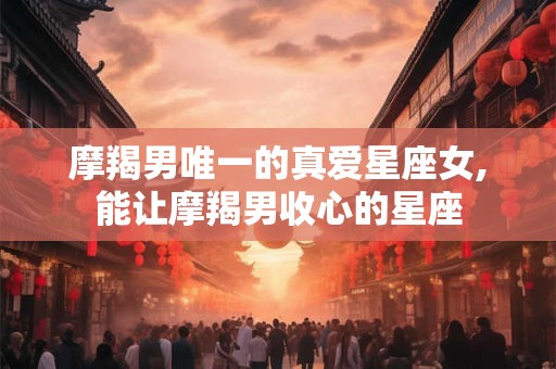 摩羯男唯一的真爱星座女,能让摩羯男收心的星座