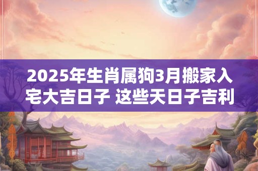 2025年生肖属狗3月搬家入宅大吉日子 这些天日子吉利