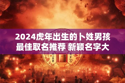 2024虎年出生的卜姓男孩最佳取名推荐 新颖名字大全