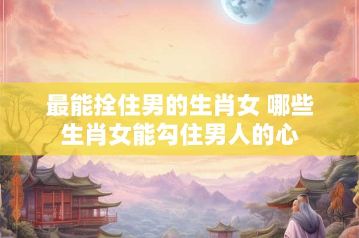 最能拴住男的生肖女 哪些生肖女能勾住男人的心