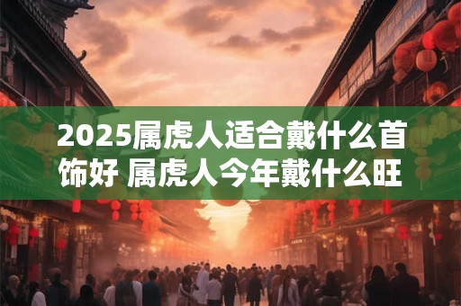 2026属虎人适合戴什么首饰好 属虎人今年戴什么旺运势