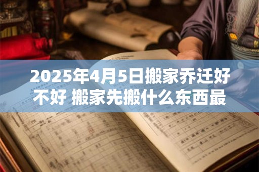 2025年4月5日搬家乔迁好不好 搬家先搬什么东西最旺财