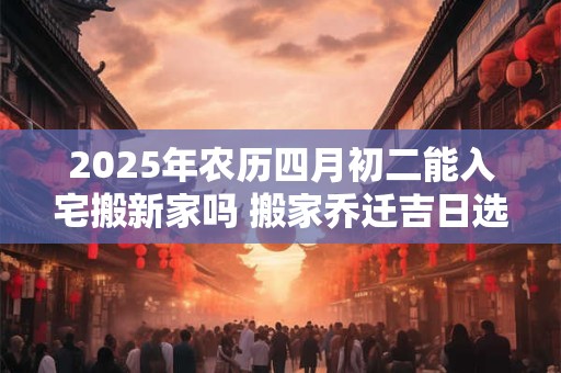 2025年农历四月初二能入宅搬新家吗 搬家乔迁吉日选择