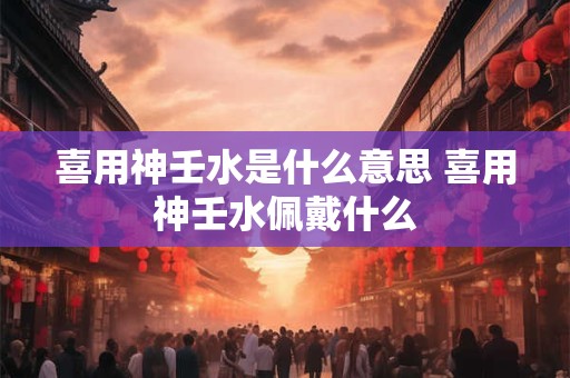 喜用神壬水是什么意思 喜用神壬水佩戴什么
