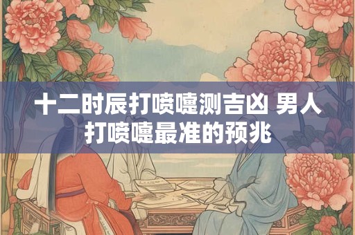 十二时辰打喷嚏测吉凶 男人打喷嚏最准的预兆