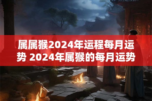 属属猴2024年运程每月运势 2024年属猴的每月运势运程
