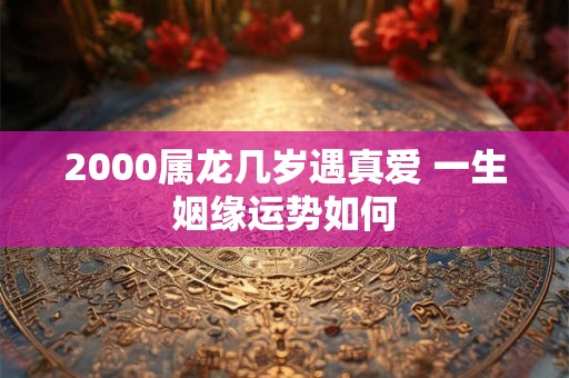 2000属龙几岁遇真爱 一生姻缘运势如何 2000属龙几岁遇真爱 一生姻缘运势如何