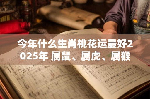 今年什么生肖桃花运最好2025年 属鼠、属虎、属猴
