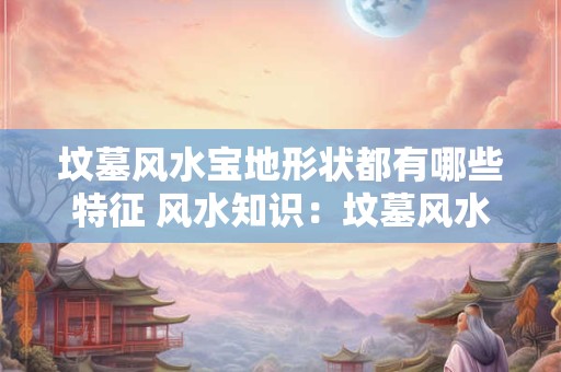详细阅读:坟墓风水宝地形状都有哪些特征 风水知识:坟墓风水宝地形状都有哪些 坟墓风水宝地形状都有哪些特征 风水知识:坟墓风水宝地形状都有哪些