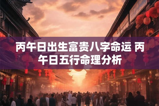 丙午日出生富贵八字命运 丙午日五行命理分析 丙午日出生富贵八字命运 丙午日五行命理分析