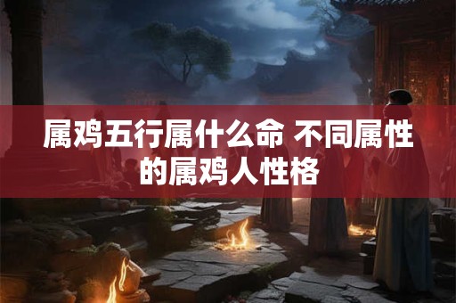 属鸡五行属什么命 不同属性的属鸡人性格
