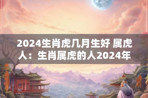 2024生肖虎几月生好 属虎人：生肖属虎的人2024年什么月份怀孕好