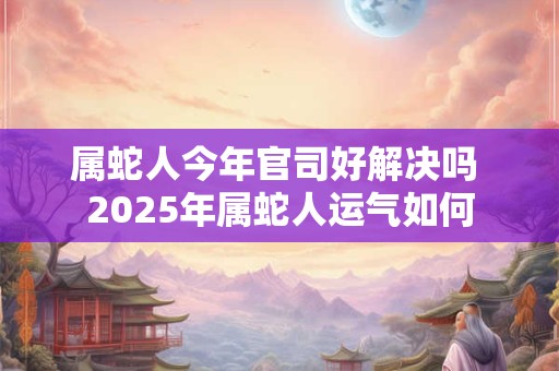 属蛇人今年官司好解决吗 2025年属蛇人运气如何
