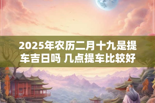 2025年农历二月十九是提车吉日吗 几点提车比较好