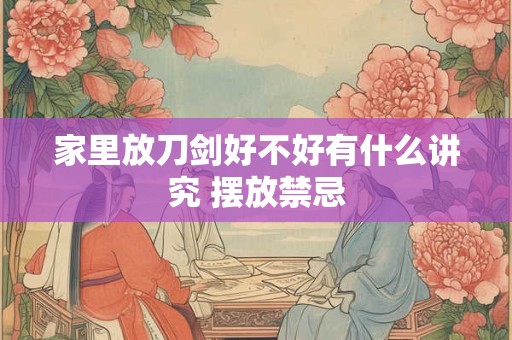 家里放刀剑好不好有什么讲究 摆放禁忌