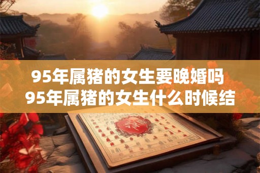 95年属猪的女生要晚婚吗 95年属猪的女生什么时候结婚好