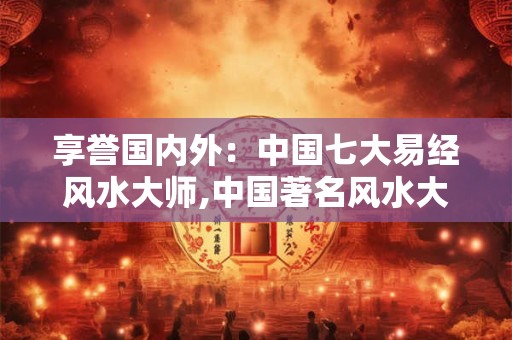 享誉国内外：中国七大易经风水大师,中国著名风水大师排名