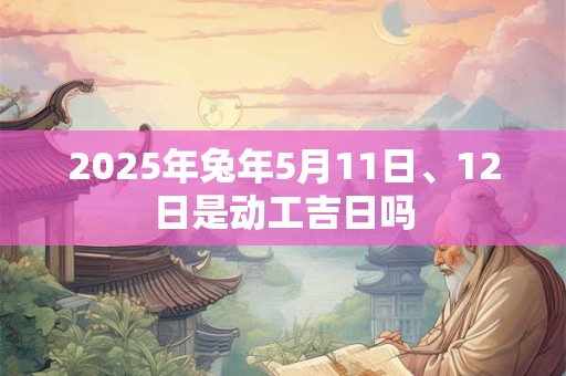 2025年兔年5月11日、12日是动工吉日吗