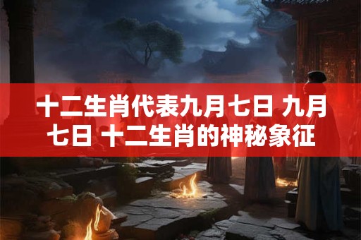 十二生肖代表九月七日 九月七日 十二生肖的神秘象征 十二生肖代表九月七日 九月七日 十二生肖的神秘象征