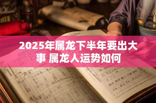 2025年属龙下半年要出大事 属龙人运势如何 2025年属龙下半年要出大事 属龙人运势如何