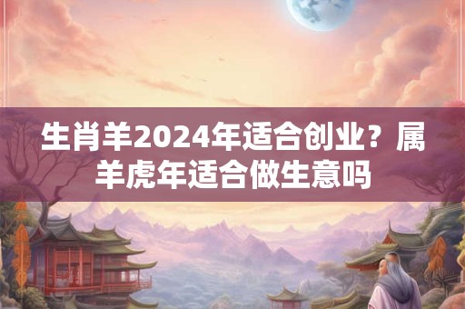 生肖羊2024年适合创业？属羊虎年适合做生意吗