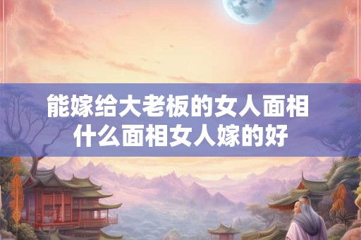 能嫁给大老板的女人面相 什么面相女人嫁的好 能嫁给大老板的女人面相 什么面相女人嫁的好