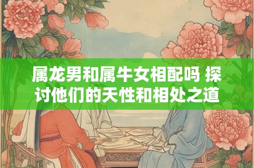 属龙男和属牛女相配吗 探讨他们的天性和相处之道