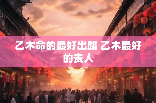 乙木命的最好出路 乙木最好的贵人